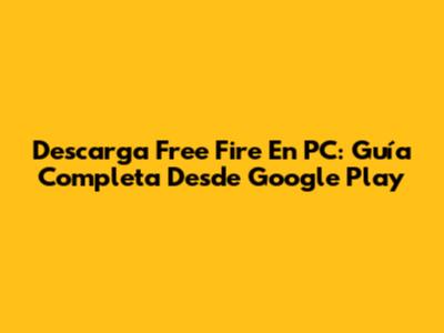 Descarga Free Fire En PC: Guía Completa Desde Google Play