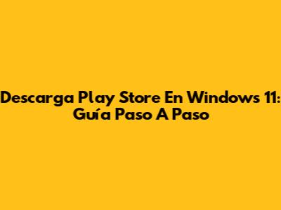 Descarga Play Store En Windows 11: Guía Paso A Paso