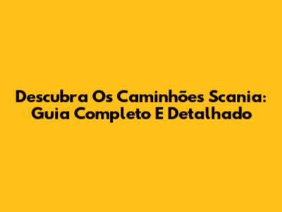 Descubra Os Caminhões Scania: Guia Completo E Detalhado
