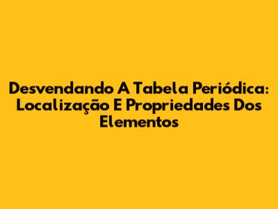 Desvendando A Tabela Periódica: Localização E Propriedades Dos Elementos