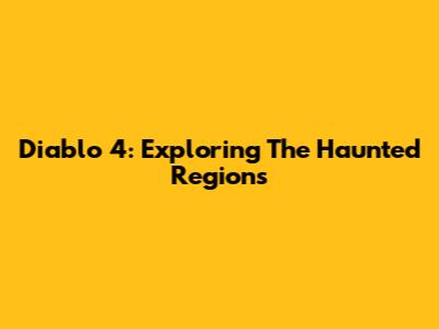 Diablo 4: Exploring The Haunted Regions