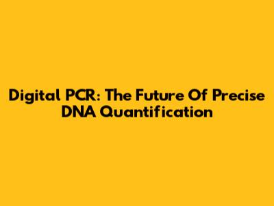 Digital PCR: The Future Of Precise DNA Quantification