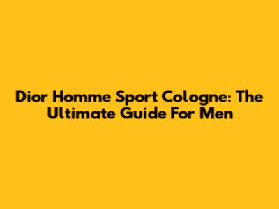 Dior Homme Sport Cologne: The Ultimate Guide For Men