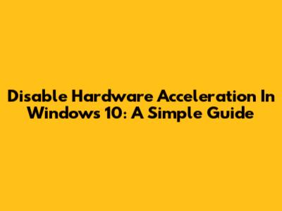 Disable Hardware Acceleration In Windows 10: A Simple Guide