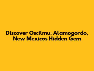 Discover Oscilmu: Alamogordo, New Mexico's Hidden Gem