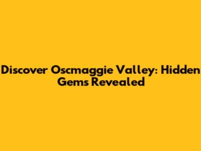 Discover Oscmaggie Valley: Hidden Gems Revealed