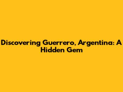 Discovering Guerrero, Argentina: A Hidden Gem
