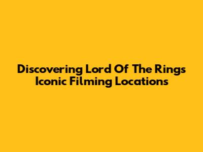 Discovering Lord Of The Rings' Iconic Filming Locations