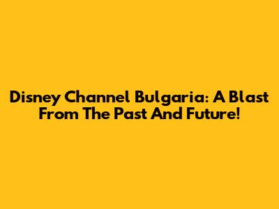 Disney Channel Bulgaria: A Blast From The Past And Future!