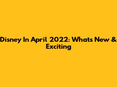 Disney In April 2022: What's New & Exciting