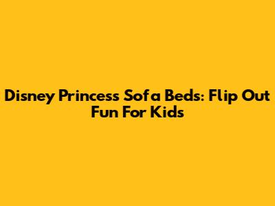 Disney Princess Sofa Beds: Flip Out Fun For Kids