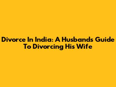 Divorce In India: A Husband's Guide To Divorcing His Wife