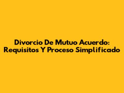 Divorcio De Mutuo Acuerdo: Requisitos Y Proceso Simplificado