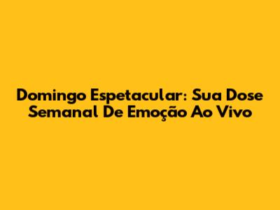 Domingo Espetacular: Sua Dose Semanal De Emoção Ao Vivo