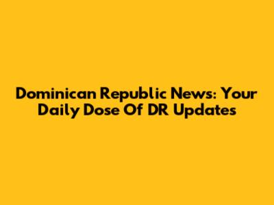 Dominican Republic News: Your Daily Dose Of DR Updates