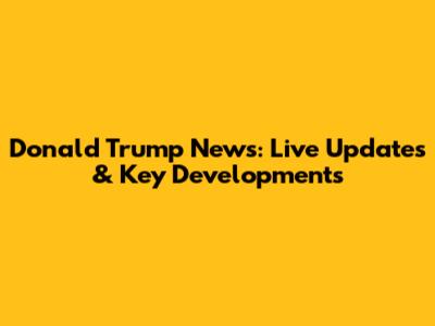 Donald Trump News: Live Updates & Key Developments