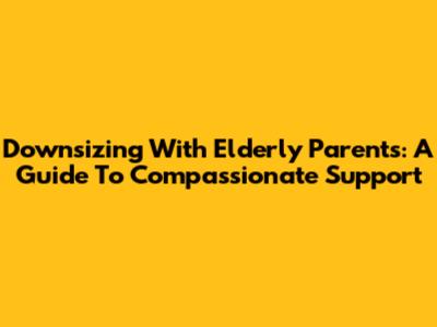 Downsizing With Elderly Parents: A Guide To Compassionate Support