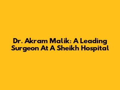 Dr. Akram Malik: A Leading Surgeon At A Sheikh Hospital