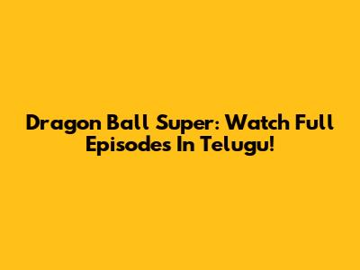 Dragon Ball Super: Watch Full Episodes In Telugu!