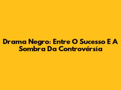Drama Negro: Entre O Sucesso E A Sombra Da Controvérsia