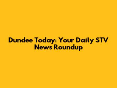 Dundee Today: Your Daily STV News Roundup