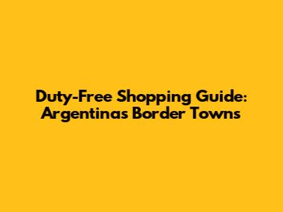 Duty-Free Shopping Guide: Argentina's Border Towns