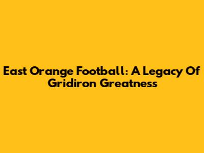 East Orange Football: A Legacy Of Gridiron Greatness