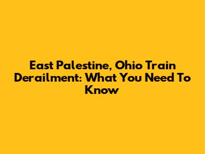 East Palestine, Ohio Train Derailment: What You Need To Know