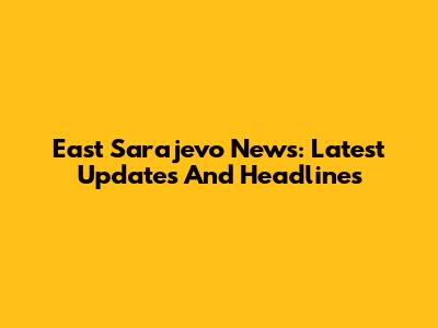 East Sarajevo News: Latest Updates And Headlines