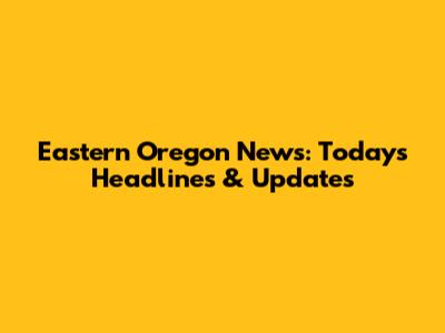 Eastern Oregon News: Today's Headlines & Updates