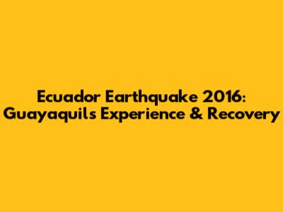 Ecuador Earthquake 2016: Guayaquil's Experience & Recovery