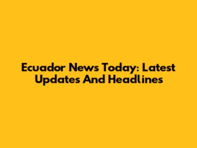 Ecuador News Today: Latest Updates And Headlines