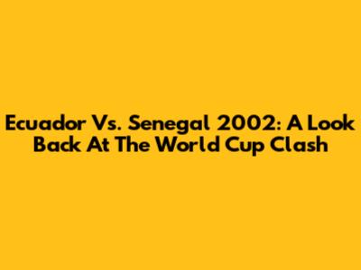 Ecuador Vs. Senegal 2002: A Look Back At The World Cup Clash