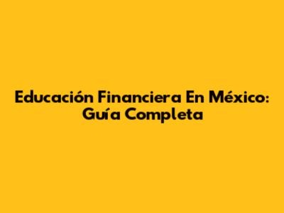 Educación Financiera En México: Guía Completa