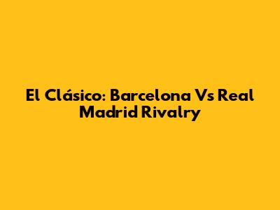 El Clásico: Barcelona Vs Real Madrid Rivalry