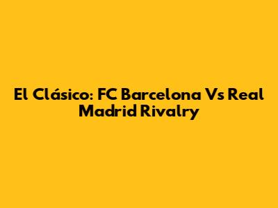 El Clásico: FC Barcelona Vs Real Madrid Rivalry