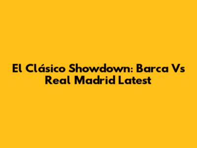 El Clásico Showdown: Barca Vs Real Madrid Latest