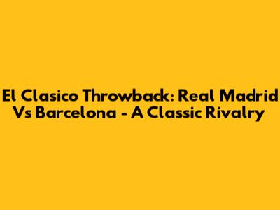 El Clasico Throwback: Real Madrid Vs Barcelona - A Classic Rivalry