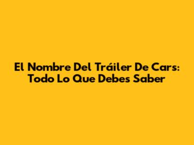 El Nombre Del Tráiler De Cars: Todo Lo Que Debes Saber