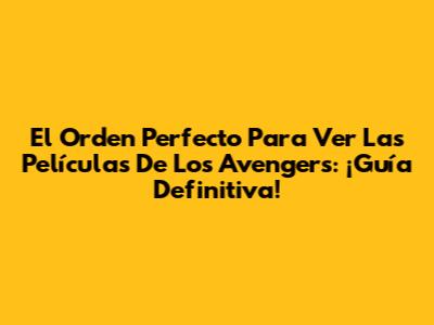 El Orden Perfecto Para Ver Las Películas De Los Avengers: ¡Guía Definitiva!