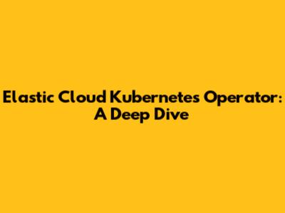 Elastic Cloud Kubernetes Operator: A Deep Dive