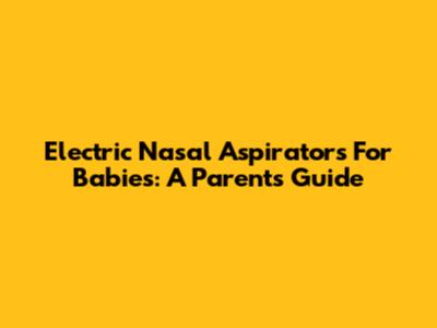 Electric Nasal Aspirators For Babies: A Parent's Guide