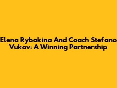Elena Rybakina And Coach Stefano Vukov: A Winning Partnership