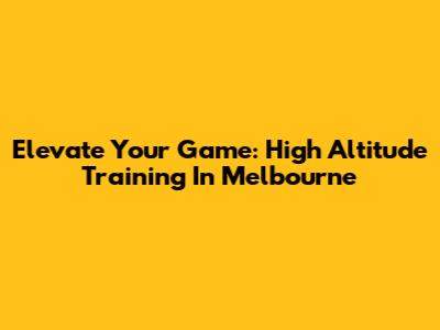 Elevate Your Game: High Altitude Training In Melbourne