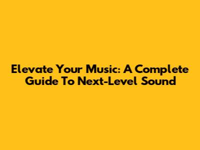 Elevate Your Music: A Complete Guide To Next-Level Sound