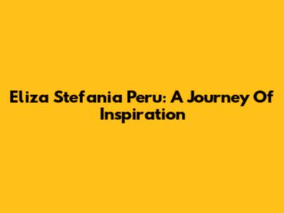 Eliza Stefania Peru: A Journey Of Inspiration