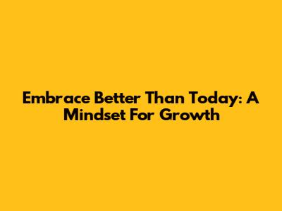 Embrace 'Better Than Today': A Mindset For Growth