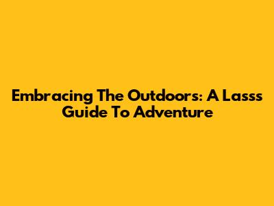 Embracing The Outdoors: A Lass's Guide To Adventure