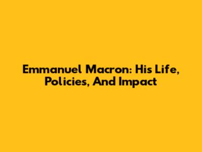 Emmanuel Macron: His Life, Policies, And Impact