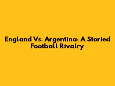 England Vs. Argentina: A Storied Football Rivalry